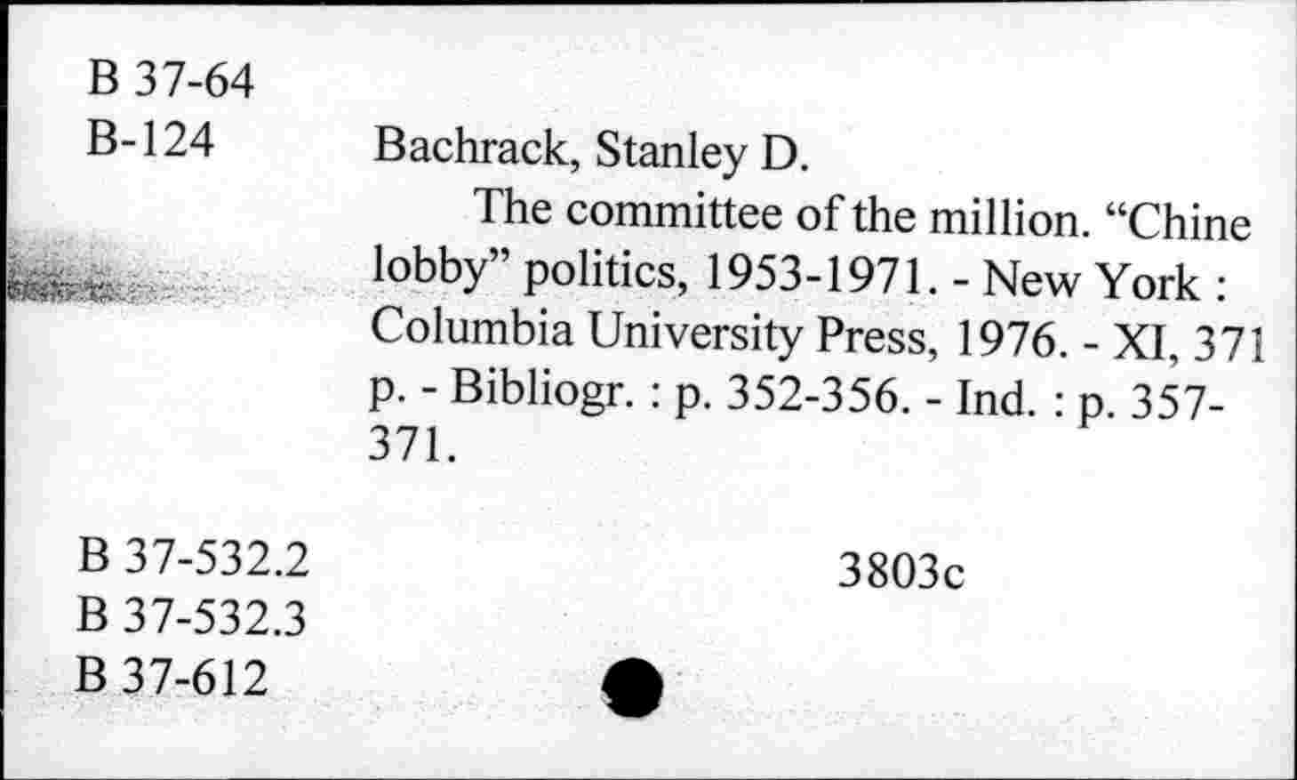 ﻿B 37-64
B-124 Bachrack, Stanley D.
The committee of the million. “Chine lobby” politics, 1953-1971. - New York : Columbia University Press, 1976. - XI, 371 p. - Bibliogr. : p. 352-356. - Ind. : p. 357-371.
B 37-532.2	3803c
B 37-532.3
B 37-612	A